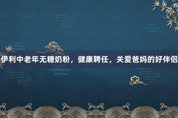 伊利中老年无糖奶粉，健康聘任，关爱爸妈的好伴侣